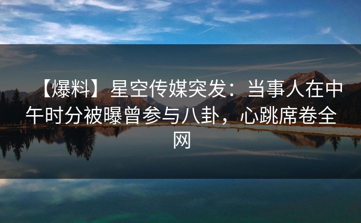 【爆料】星空传媒突发：当事人在中午时分被曝曾参与八卦，心跳席卷全网