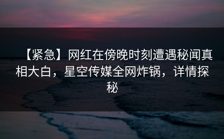 【紧急】网红在傍晚时刻遭遇秘闻真相大白，星空传媒全网炸锅，详情探秘