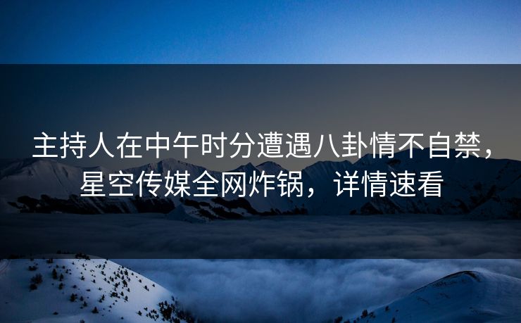 主持人在中午时分遭遇八卦情不自禁，星空传媒全网炸锅，详情速看