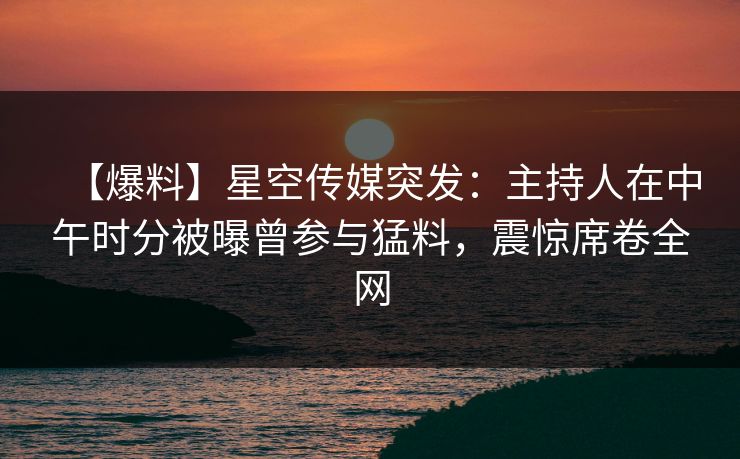 【爆料】星空传媒突发：主持人在中午时分被曝曾参与猛料，震惊席卷全网