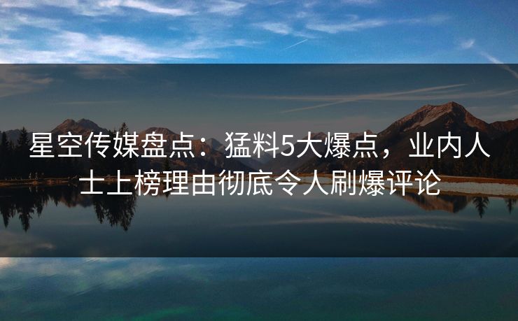 星空传媒盘点：猛料5大爆点，业内人士上榜理由彻底令人刷爆评论