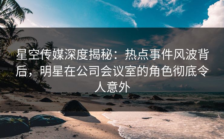 星空传媒深度揭秘：热点事件风波背后，明星在公司会议室的角色彻底令人意外