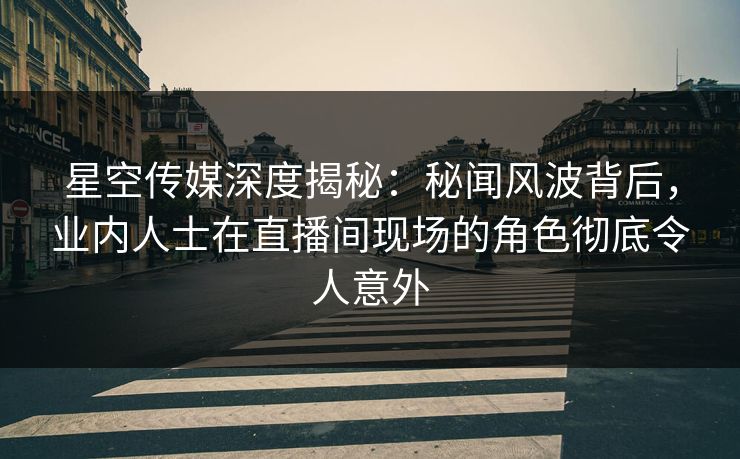 星空传媒深度揭秘：秘闻风波背后，业内人士在直播间现场的角色彻底令人意外