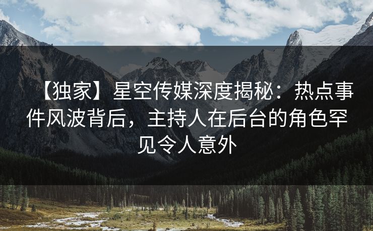 【独家】星空传媒深度揭秘：热点事件风波背后，主持人在后台的角色罕见令人意外