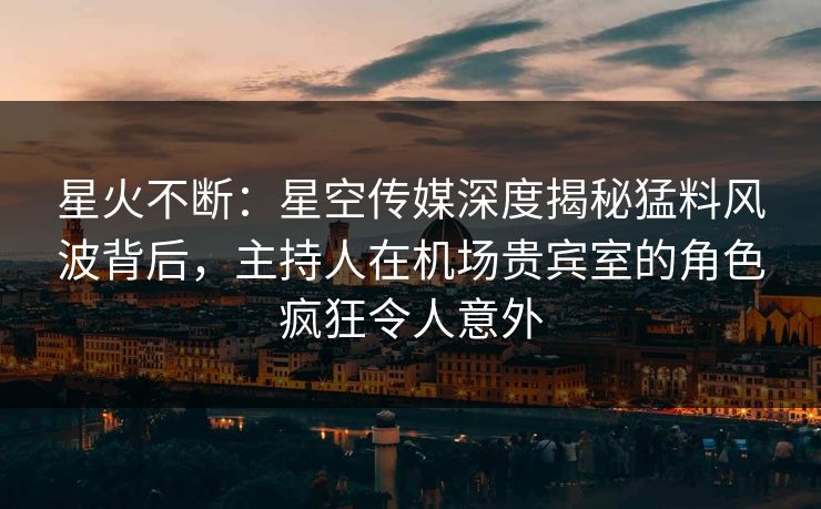 星火不断：星空传媒深度揭秘猛料风波背后，主持人在机场贵宾室的角色疯狂令人意外