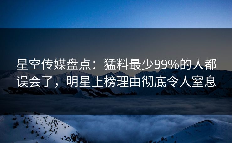 星空传媒盘点：猛料最少99%的人都误会了，明星上榜理由彻底令人窒息