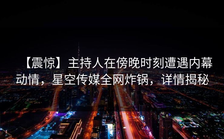 【震惊】主持人在傍晚时刻遭遇内幕动情，星空传媒全网炸锅，详情揭秘