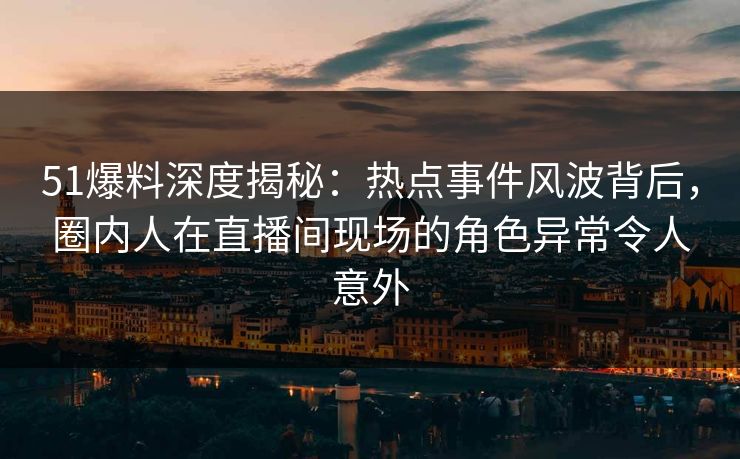 51爆料深度揭秘：热点事件风波背后，圈内人在直播间现场的角色异常令人意外