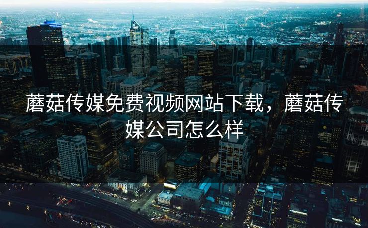 蘑菇传媒免费视频网站下载，蘑菇传媒公司怎么样