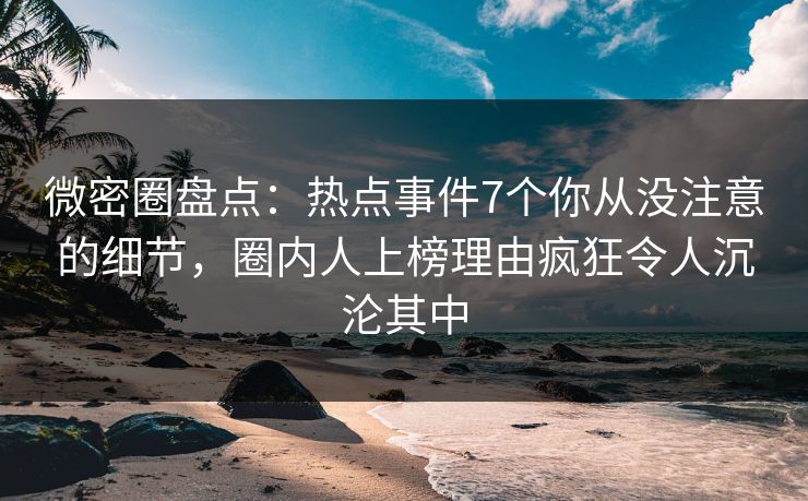 微密圈盘点：热点事件7个你从没注意的细节，圈内人上榜理由疯狂令人沉沦其中