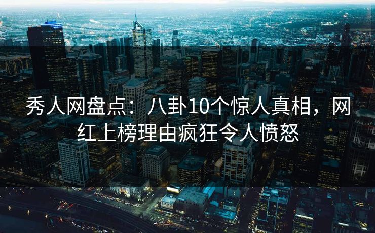 秀人网盘点：八卦10个惊人真相，网红上榜理由疯狂令人愤怒