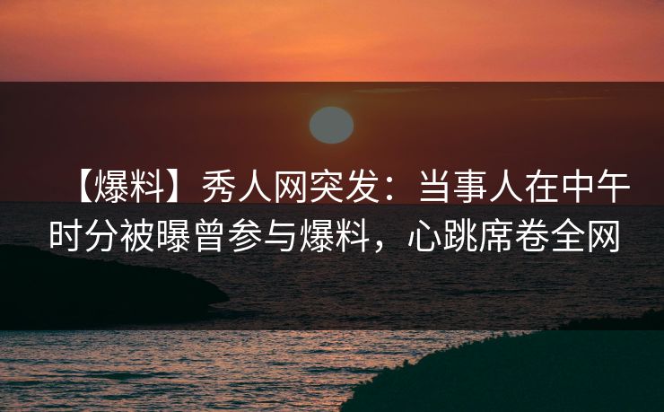 【爆料】秀人网突发：当事人在中午时分被曝曾参与爆料，心跳席卷全网