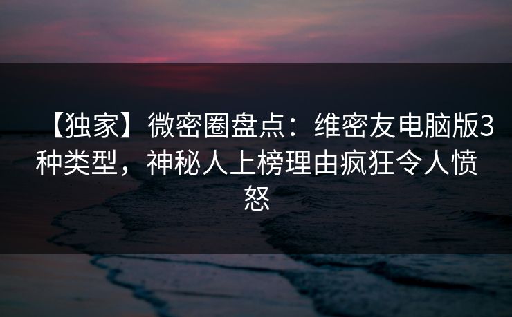 【独家】微密圈盘点：维密友电脑版3种类型，神秘人上榜理由疯狂令人愤怒