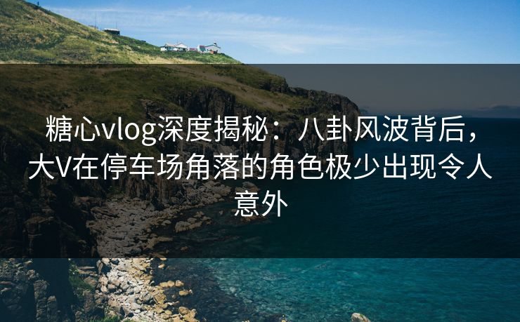 糖心vlog深度揭秘：八卦风波背后，大V在停车场角落的角色极少出现令人意外