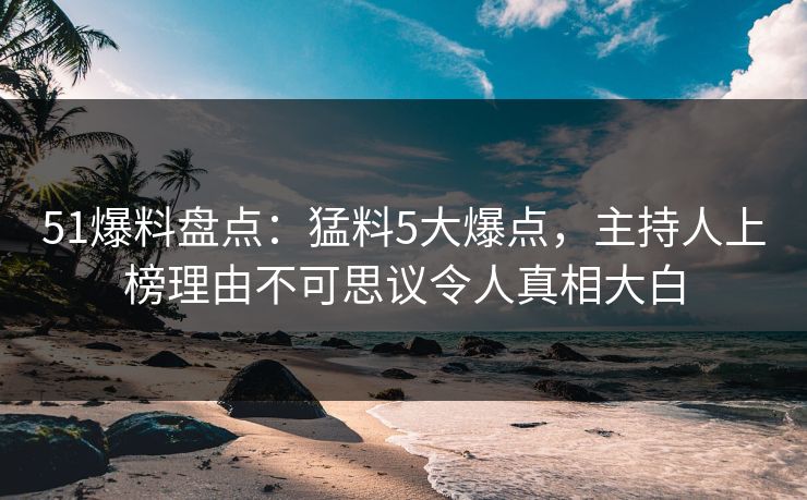 51爆料盘点：猛料5大爆点，主持人上榜理由不可思议令人真相大白