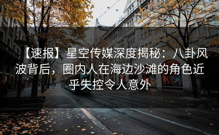 【速报】星空传媒深度揭秘：八卦风波背后，圈内人在海边沙滩的角色近乎失控令人意外