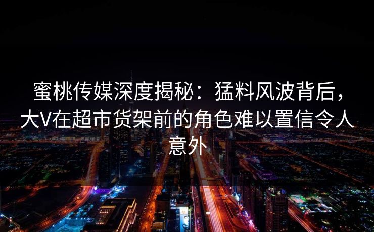 蜜桃传媒深度揭秘：猛料风波背后，大V在超市货架前的角色难以置信令人意外