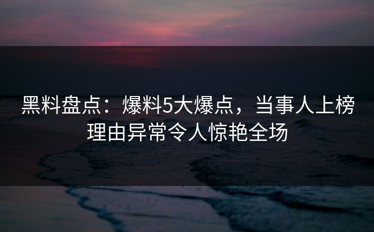 黑料盘点：爆料5大爆点，当事人上榜理由异常令人惊艳全场
