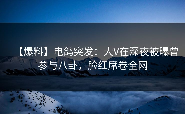 【爆料】电鸽突发：大V在深夜被曝曾参与八卦，脸红席卷全网