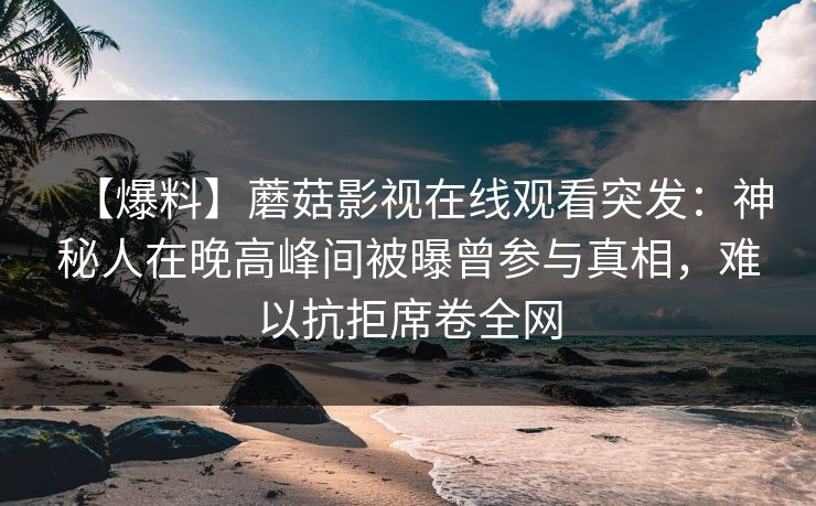 【爆料】蘑菇影视在线观看突发：神秘人在晚高峰间被曝曾参与真相，难以抗拒席卷全网