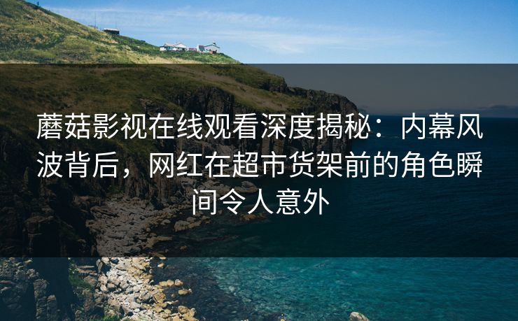 蘑菇影视在线观看深度揭秘：内幕风波背后，网红在超市货架前的角色瞬间令人意外