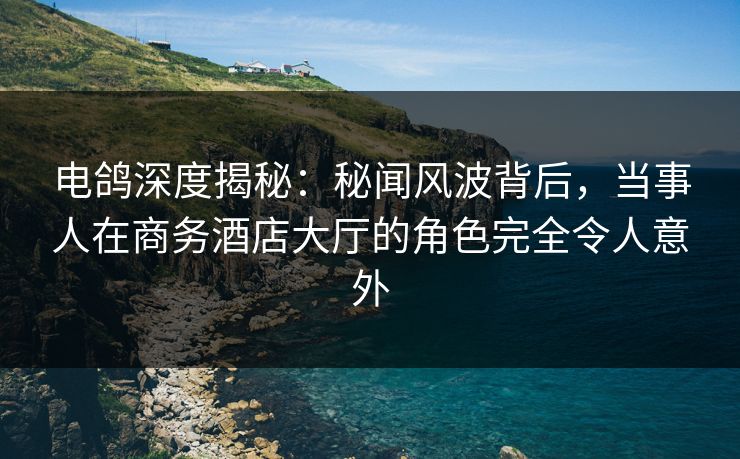 电鸽深度揭秘：秘闻风波背后，当事人在商务酒店大厅的角色完全令人意外