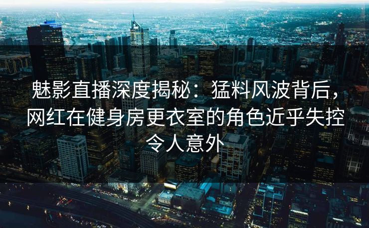魅影直播深度揭秘：猛料风波背后，网红在健身房更衣室的角色近乎失控令人意外