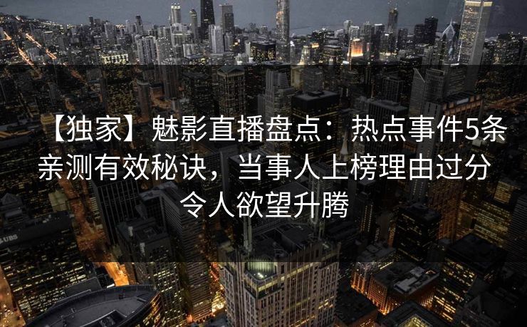【独家】魅影直播盘点：热点事件5条亲测有效秘诀，当事人上榜理由过分令人欲望升腾