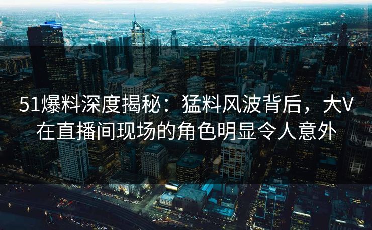 51爆料深度揭秘：猛料风波背后，大V在直播间现场的角色明显令人意外