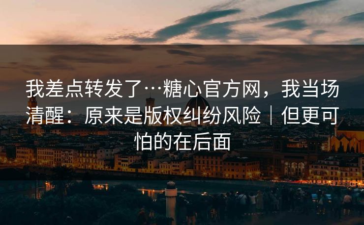我差点转发了…糖心官方网，我当场清醒：原来是版权纠纷风险｜但更可怕的在后面