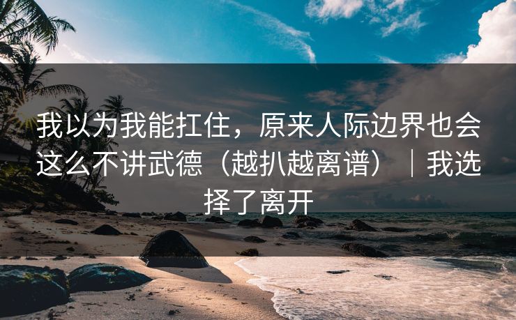 我以为我能扛住，原来人际边界也会这么不讲武德（越扒越离谱）｜我选择了离开