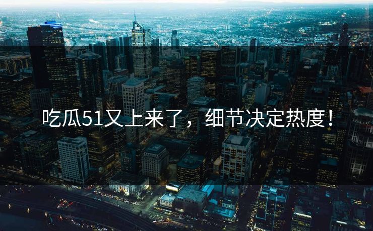 吃瓜51又上来了，细节决定热度！